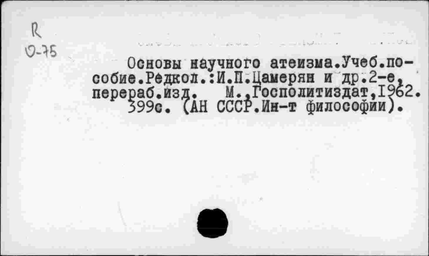 ﻿

Основы научного атеизма.Учеб.пособие. Редкой.:И.П.Цамерян и др.2-е, перераб.изд. М..Госполитиздат,1962.
399с. САН СССР.Ин-т философии).